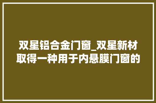 双星铝合金门窗_双星新材取得一种用于内悬膜门窗的内悬膜及其制备方法专利该专利技能能显著削减内悬膜基材的外面裂纹并提高了银合金层的成长速度