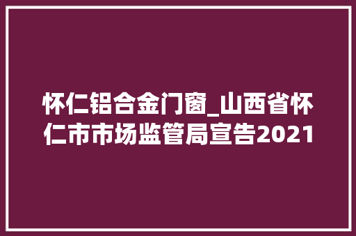 怀仁铝合金门窗_山西省怀仁市市场监管局宣告2021年第三期食物安然监督抽检信息