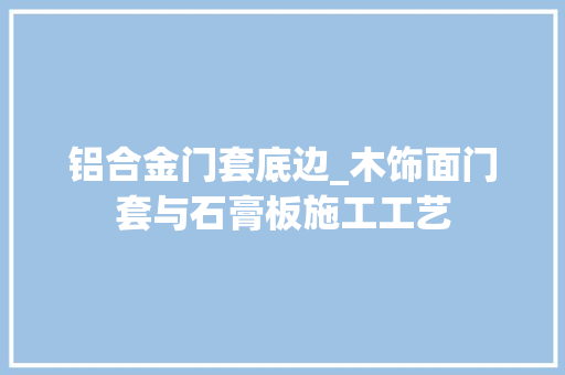 铝合金门套底边_木饰面门套与石膏板施工工艺