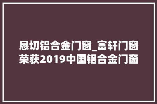 恳切铝合金门窗_富轩门窗荣获2019中国铝合金门窗十大年夜影响力品牌