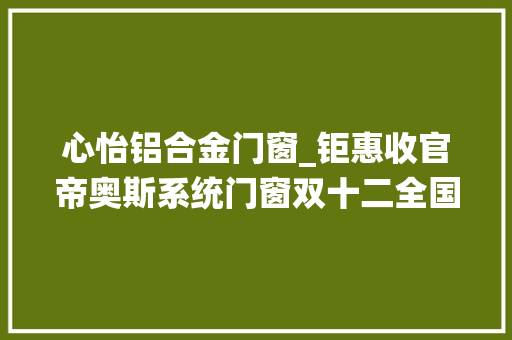 心怡铝合金门窗_钜惠收官帝奥斯系统门窗双十二全国大年夜促总部操盘火热开启