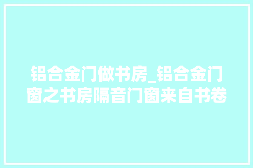 铝合金门做书房_铝合金门窗之书房隔音门窗来自书卷气的安静