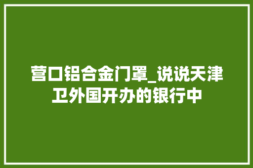 营口铝合金门罩_说说天津卫外国开办的银行中