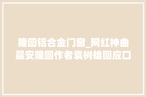 隆回铝合金门窗_网红神曲晨安隆回作者袁树雄回应口水歌质疑接地气大年夜众才会喜好