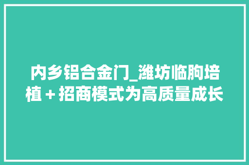 内乡铝合金门_潍坊临朐培植＋招商模式为高质量成长供应源动力