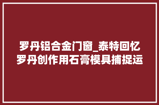 罗丹铝合金门窗_泰特回忆罗丹创作用石膏模具捕捉运动光线与体积