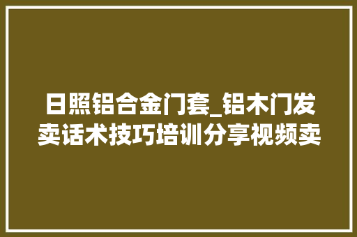 日照铝合金门套_铝木门发卖话术技巧培训分享视频卖铝木套装门怎么向客户介绍