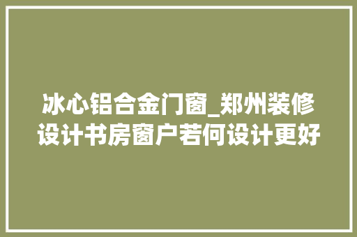 冰心铝合金门窗_郑州装修设计书房窗户若何设计更好用