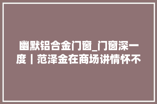 幽默铝合金门窗_门窗深一度｜范泽金在商场讲情怀不滑稽