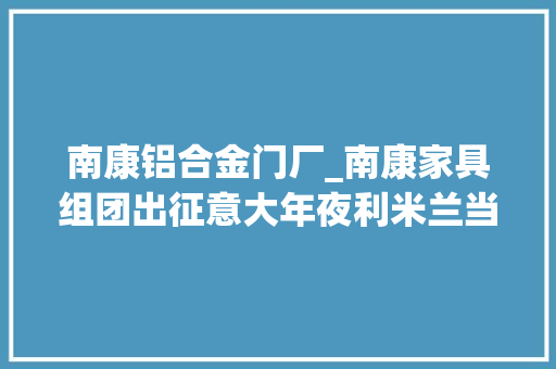 南康铝合金门厂_南康家具组团出征意大年夜利米兰当地主官对他们提了这些要求