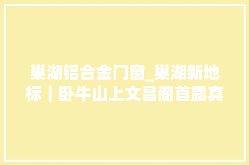 巢湖铝合金门窗_巢湖新地标｜卧牛山上文昌阁首露真容