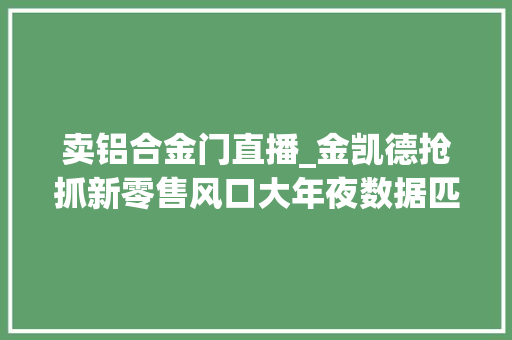 卖铝合金门直播_金凯德抢抓新零售风口大年夜数据匹配需求开门直播带货爆单2000余笔