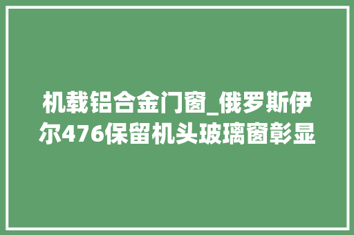 机载铝合金门窗_俄罗斯伊尔476保留机头玻璃窗彰显一关键系统落后运20运输机