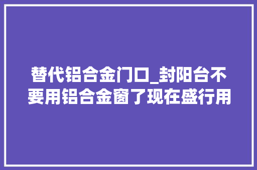 替代铝合金门口_封阳台不要用铝合金窗了现在盛行用它替代真是聪明