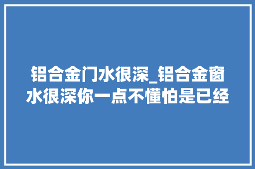 铝合金门水很深_铝合金窗水很深你一点不懂怕是已经吃亏