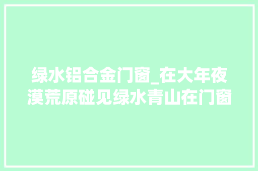 绿水铝合金门窗_在大年夜漠荒原碰见绿水青山在门窗品牌中碰见意群