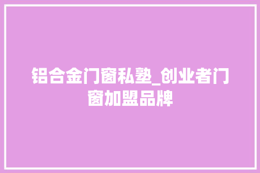铝合金门窗私塾_创业者门窗加盟品牌