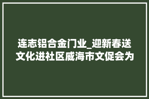 连志铝合金门业_迎新春送文化进社区威海市文促会为陶家夼社区送上文化年礼