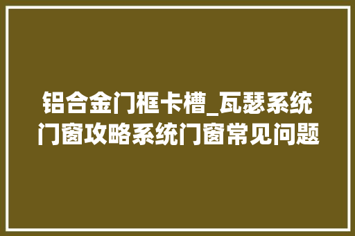 铝合金门框卡槽_瓦瑟系统门窗攻略系统门窗常见问题及保养小常识学起来