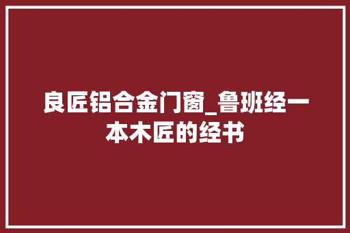 良匠铝合金门窗_鲁班经一本木匠的经书