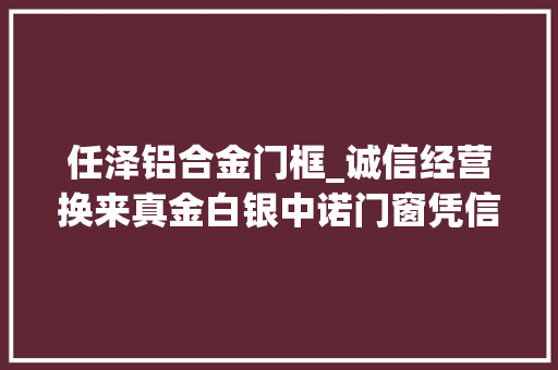 任泽铝合金门框_诚信经营换来真金白银中诺门窗凭信用获3亿元贷款
