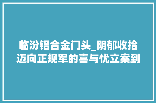 临汾铝合金门头_阴郁收拾迈向正规军的喜与忧立案到期后怎么办