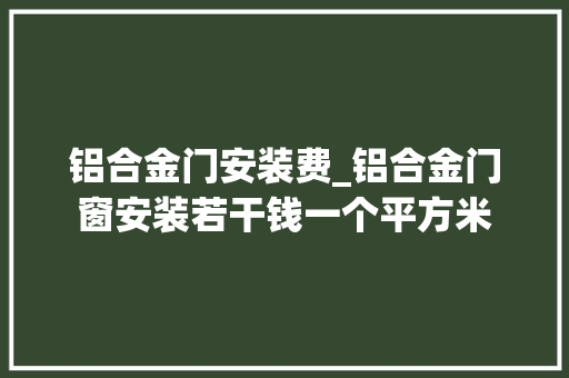 铝合金门安装费_铝合金门窗安装若干钱一个平方米
