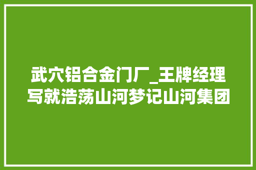 武穴铝合金门厂_王牌经理写就浩荡山河梦记山河集团武穴广济花园棚改项目经理冯年怀