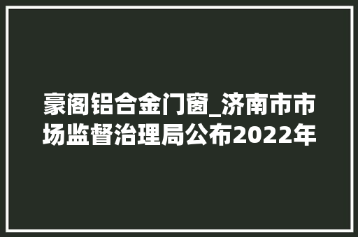 豪阁铝合金门窗_济南市市场监督治理局公布2022年涂料产品质量市级监督抽查结果