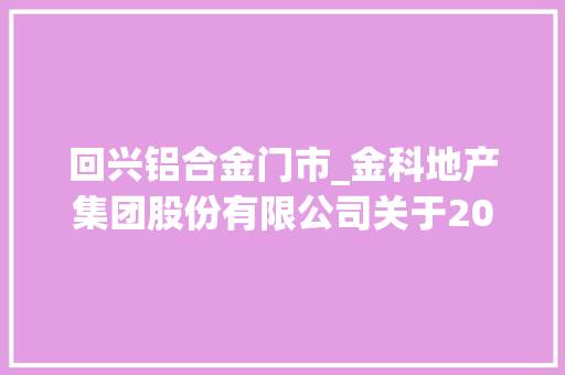 回兴铝合金门市_金科地产集团股份有限公司关于2018年度日常接洽关系交易估量的通知书记