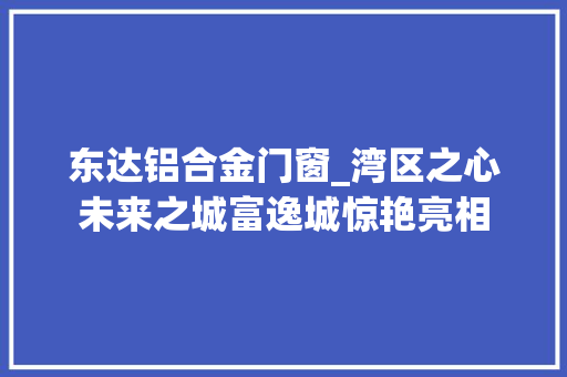 东达铝合金门窗_湾区之心未来之城富逸城惊艳亮相