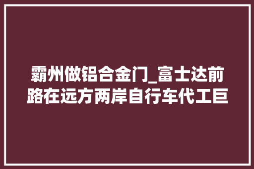 霸州做铝合金门_富士达前路在远方两岸自行车代工巨擘的津门对话