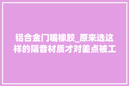 铝合金门嘴橡胶_原来选这样的隔音材质才对差点被工人坑了