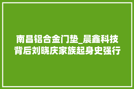 南昌铝合金门垫_晨鑫科技背后刘晓庆家族起身史强行占地巨额套现