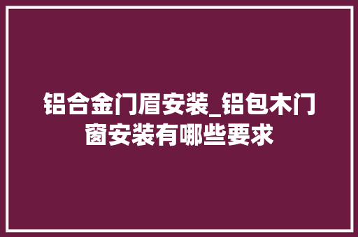 铝合金门眉安装_铝包木门窗安装有哪些要求