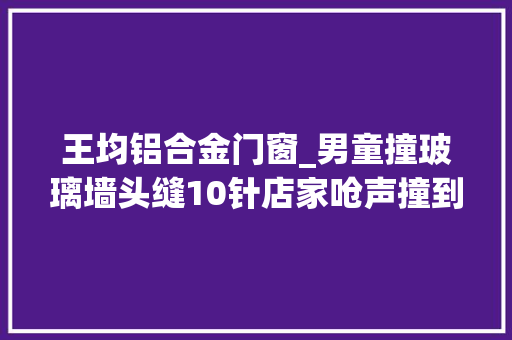 王均铝合金门窗_男童撞玻璃墙头缝10针店家呛声撞到墙就要怪墙了
