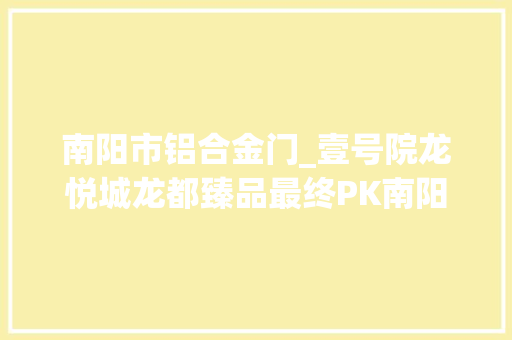 南阳市铝合金门_壹号院龙悦城龙都臻品最终PK南阳刚需到底怎么选