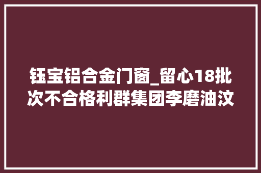 钰宝铝合金门窗_留心18批次不合格利群集团李磨油汶欣园等品牌上榜