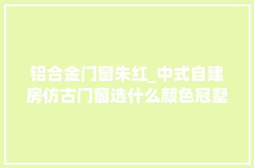 铝合金门窗朱红_中式自建房仿古门窗选什么颜色冠墅阳光