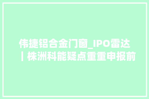 伟捷铝合金门窗_IPO雷达｜株洲科能疑点重重申报前更换保荐审计机构申报期注销10家接洽关系公司