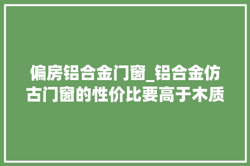 偏房铝合金门窗_铝合金仿古门窗的性价比要高于木质门窗巴森