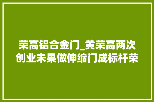 荣高铝合金门_黄荣高两次创业未果做伸缩门成标杆荣高门窗被判侵权赔付超8万