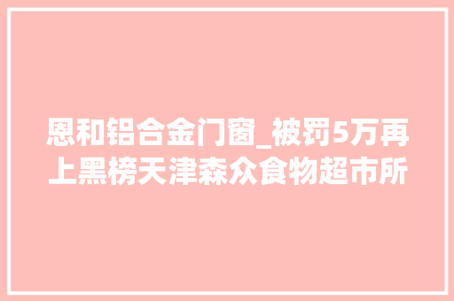 恩和铝合金门窗_被罚5万再上黑榜天津森众食物超市所售白酒又检出甜蜜素