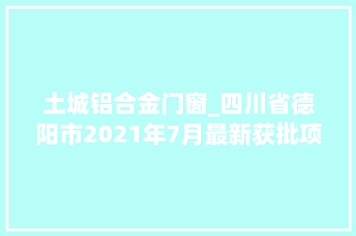 土城铝合金门窗_四川省德阳市2021年7月最新获批项目汇总