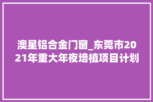 澳星铝合金门窗_东莞市2021年重大年夜培植项目计划名单表合计共481项