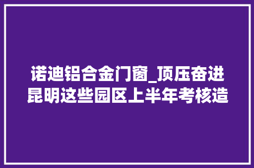 诺迪铝合金门窗_顶压奋进昆明这些园区上半年考核造诣优秀