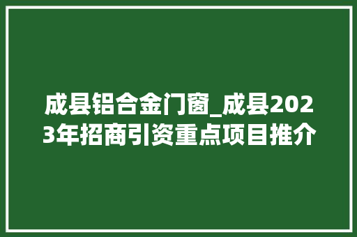 成县铝合金门窗_成县2023年招商引资重点项目推介来了