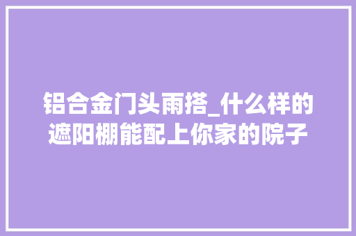 铝合金门头雨搭_什么样的遮阳棚能配上你家的院子