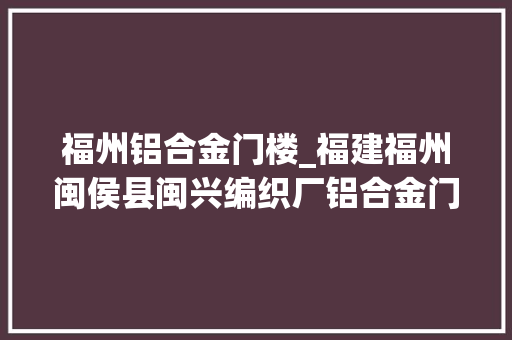 福州铝合金门楼_福建福州闽侯县闽兴编织厂铝合金门窗和板材面天花板紫檀木效果