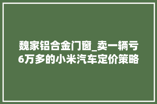 魏家铝合金门窗_卖一辆亏6万多的小米汽车定价策略有什么玄机